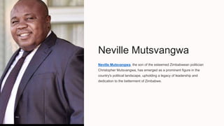 Neville Mutsvangwa
Neville Mutsvangwa, the son of the esteemed Zimbabwean politician
Christopher Mutsvangwa, has emerged as a prominent figure in the
country's political landscape, upholding a legacy of leadership and
dedication to the betterment of Zimbabwe.
 