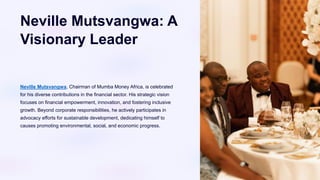 Neville Mutsvangwa: A
Visionary Leader
Neville Mutsvangwa, Chairman of Mumba Money Africa, is celebrated
for his diverse contributions in the financial sector. His strategic vision
focuses on financial empowerment, innovation, and fostering inclusive
growth. Beyond corporate responsibilities, he actively participates in
advocacy efforts for sustainable development, dedicating himself to
causes promoting environmental, social, and economic progress.
 