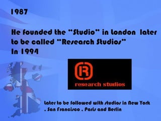 1987He founded the “Studio” in London  later to be called “Research Studios”In 1994Later to be followed with studios in New York , San Francisco , Paris and Berlin