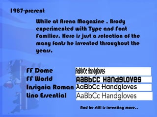 1987-presentWhile at Arena Magazine , Brody experimented with Type and Font Families. Here is just a selection of the many fonts he invented throughout the years.FF DomeFF WorldInsignia RomanLino EssentialAnd he still is inventing more..