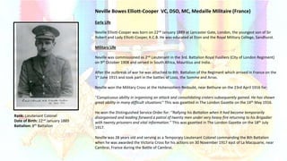 Early Life
Neville Elliott-Cooper was born on 22nd January 1889 at Lancaster Gate, London, the youngest son of Sir
Robert and Lady Elliott-Cooper, K.C.B. He was educated at Eton and the Royal Military College, Sandhurst.
Military Life
Neville was commissioned as 2nd Lieutenant in the 3rd. Battalion Royal Fusiliers (City of London Regiment)
on 9th October 1908 and served in South Africa, Mauritius and India.
After the outbreak of war he was attached to 8th. Battalion of the Regiment which arrived in France on the
1st June 1915 and took part in the battles of Loos, the Somme and Arras.
Neville won the Military Cross at the Hohenzollern Redoubt, near Bethune on the 23rd April 1916 for:
‘’Conspicuous ability in organising an attack and consolidating craters subsequently gained. He has shown
great ability in many difficult situations’’ This was gazetted in The London Gazette on the 14th May 1916.
He won the Distinguished Service Order for: ‘’Rallying his Battalion when it had become temporarily
disorganised and leading forward a patrol of twenty men under very heavy fire returning to his Brigadier
with twenty prisoners and vital information.’’ This was gazetted in The London Gazette on the 18th July
1917.
Neville was 28 years old and serving as a Temporary Lieutenant Colonel commanding the 8th Battalion
when he was awarded the Victoria Cross for his actions on 30 November 1917 east of La Macquarie, near
Cambrai, France during the Battle of Cambrai.
Neville Bowes Elliott-Cooper VC, DSO, MC, Medaille Militaire (France)
Rank: Lieutenant Colonel
Date of Birth: 22nd January 1889
Battalion: 8th Battalion
 