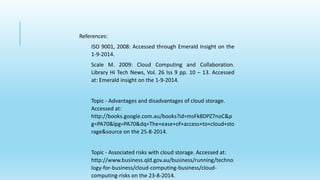 References: 
ISO 9001, 2008: Accessed through Emerald Insight on the 
1-9-2014. 
Scale M. 2009: Cloud Computing and Collaboration. 
Library Hi Tech News, Vol. 26 Iss 9 pp. 10 – 13. Accessed 
at: Emerald insight on the 1-9-2014. 
Topic - Advantages and disadvantages of cloud storage. 
Accessed at: 
http://books.google.com.au/books?id=msFk8DPZ7noC&p 
g=PA70&lpg=PA70&dq=The+ease+of+access+to+cloud+sto 
rage&source on the 25-8-2014. 
Topic - Associated risks with cloud storage. Accessed at: 
http://www.business.qld.gov.au/business/running/techno 
logy-for-business/cloud-computing-business/cloud-computing- 
risks on the 23-8-2014. 
 
