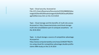 Topic - Cloud security. Accessed at: 
File:///C:/Users/Rosemary/Documents/CIS%208000/Adva 
ntages%20and%20Disadvantages%20of%20Cloud%20Stor 
age%20Services.htm on the 31-8-2014 
Topic - Cloud storage and the benefits of multi-site access 
Accessed at: http://www.twinstrata.com/cloud-storage-multi- 
site-consolidation-part-iii-compute-anywhere/ on 
the 20-8-2014 
Topic - Is cloud storage a source of competitive advantage. 
Accessed at: 
http://www.computerweekly.com/news/2240207782/Fir 
ms-using-cloud-for-competitive-advantage-double-profits-claims- 
IBM-study on the 21-8-2014 
 