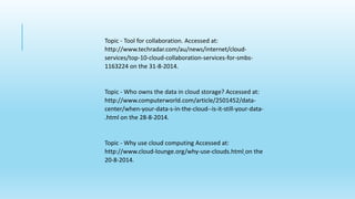Topic - Tool for collaboration. Accessed at: 
http://www.techradar.com/au/news/internet/cloud-services/ 
top-10-cloud-collaboration-services-for-smbs- 
1163224 on the 31-8-2014. 
Topic - Who owns the data in cloud storage? Accessed at: 
http://www.computerworld.com/article/2501452/data-center/ 
when-your-data-s-in-the-cloud--is-it-still-your-data- 
.html on the 28-8-2014. 
Topic - Why use cloud computing Accessed at: 
http://www.cloud-lounge.org/why-use-clouds.html on the 
20-8-2014. 
 