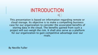 INTRODUCTION 
This presentation is based on information regarding remote or 
cloud storage. Its objective is to make a compelling business 
case for our organization to consider the associated benefits of 
storing data in the cloud. The benefits gained from such a 
project will out-weigh the risk. It shall also serve as a platform 
for our organization to gain competitive advantage over our 
rivals. 
By Neville Fuller 
 