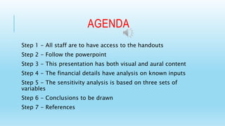 AGENDA 
Step 1 - All staff are to have access to the handouts 
Step 2 - Follow the powerpoint 
Step 3 - This presentation has both visual and aural content 
Step 4 - The financial details have analysis on known inputs 
Step 5 - The sensitivity analysis is based on three sets of 
variables 
Step 6 - Conclusions to be drawn 
Step 7 - References 
 