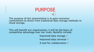 PURPOSE 
The purpose of this presentation is to gain executive 
commitment to divest from traditional data storage methods to 
cloud storage. 
This will benefit our organization; it will be the basis of 
competitive advantage over our rivals. Benefits include: 
Improved data storage  
Improved data retrieval  
A tool for collaboration  
 