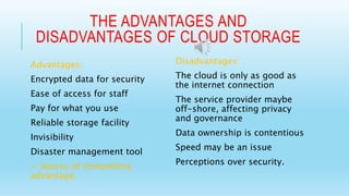 THE ADVANTAGES AND 
DISADVANTAGES OF CLOUD STORAGE 
Advantages: 
Encrypted data for security 
Ease of access for staff 
Pay for what you use 
Reliable storage facility 
Invisibility 
Disaster management tool 
= Source of competitive 
advantage. 
Disadvantages: 
The cloud is only as good as 
the internet connection 
The service provider maybe 
off-shore, affecting privacy 
and governance 
Data ownership is contentious 
Speed may be an issue 
Perceptions over security. 
 