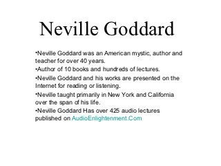 Neville Goddard
•Neville Goddard was an American mystic, author and
teacher for over 40 years.
•Author of 10 books and hundreds of lectures.
•Neville Goddard and his works are presented on the
Internet for reading or listening.
•Neville taught primarily in New York and California
over the span of his life.
•Neville Goddard Has over 425 audio lectures
published on AudioEnlightenment.Com
 