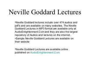 Neville Goddard Lectures
  •Neville Goddard lectures include over 474 audios and
  pdf’s and are available on many websites. The Neville
  Goddard Lectures in MP3 format are available only at
  AudioEnlightenment.Com and they are also the largest
  repository of Audios and lectures on the internet.
  •Sample Neville Goddard Lectures are available on
  their website

  •Neville Goddard Lectures are available online
  published on AudioEnlightenment.Com
 