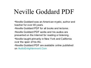 Neville Goddard PDF
•Neville Goddard was an American mystic, author and
teacher for over 40 years.
•Neville Goddard PDF for all books and lectures.
•Neville Goddard PDF works and his audios are
presented on the Internet for reading or listening.
•Neville taught primarily in New York and California
over the span of his life.
•Neville Goddard PDF are available online published
on AudioEnlightenment.Com
 