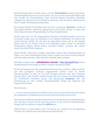 Neville	
  betonte	
  immer	
  wieder,	
  dass	
  es	
  auf	
  das	
  Hineinfühlen	
  ankäme.	
  Das	
  innere	
  
Vorstellungsbild,	
  das	
  wir	
  uns	
  so	
  ausmalen,	
  als	
  sei	
  es	
  auf	
  der	
  physischen	
  Ebene	
  jetzt	
  
real,	
   drängt	
   zur	
   Verwirklichung.	
   Diese	
   Einsicht	
   kommt	
   besonders	
   Menschen	
  
entgegen,	
  die	
  sich	
  mit	
  dem	
  Visualisieren	
  schwertun	
  oder	
  bei	
  denen	
  Affirmationen	
  
keine	
  so	
  guten	
  Wirkungen	
  gezeigt	
  haben.	
  
	
  
Ein	
  weiterer	
  Punkt	
  von	
  Nevilles	
  Lehre	
  war	
  die	
  so	
  genannte	
  „Revision“,	
  welche	
  in	
  
den	
   obigen	
   Büchern	
   mehrmals	
   angesprochen	
   wird.	
   Damit	
   meinte	
   er	
   meist	
   eine	
  
rückschauende	
  innere	
  Umgestaltung	
  von	
  etwas	
  Vorgefallenem.	
  	
  
	
  
Neville	
  sagte,	
  dass	
  wir	
  die	
  Vergangenheit	
  innerlich	
  verändern	
  müssten,	
  wenn	
  wir	
  
vermeiden	
  wollen,	
  dass	
  sich	
  Ähnliches	
  in	
  der	
  Zukunft	
  wiederholt.	
  Sie	
  nehmen	
  das	
  
vorherrschende	
   Gefühl,	
   das	
   Sie	
   jetzt	
   im	
   Augenblick	
   haben,	
   mit	
   in	
   die	
   Zukunft	
  
hinein.	
   Das	
   ist	
   der	
   Grund,	
   warum	
   viele	
   Menschen	
   immer	
   wieder	
   in	
   dieselben	
  
Fettnäpfchen	
   tappen,	
   immer	
   wieder	
   „dieselben	
   Typen“	
   anziehen	
   oder	
   immer	
  
wieder	
  dieselben	
  Fehler	
  begehen.	
  
	
  
Außer	
   Neville	
   scheint	
   kein	
   anderer	
   spiritueller	
   Lehrer	
   diese	
   Einsicht	
   gelehrt	
   zu	
  
haben;	
  wer	
  einen	
  altbekannten	
  Zyklus	
  immer	
  wieder	
  mit	
  neuen	
  Facetten	
  abspult,	
  
und	
  dies	
  ändern	
  möchte,	
  sollte	
  sich	
  diese	
  Technik	
  näher	
  ansehen.	
  
	
  
Ebenfalls	
  wichtig	
  ist	
  der	
  „schlafähnliche	
  Zustand“.	
  (http://goo.gl/FE7xjv)	
  Dieser	
  
Zustand	
  braucht	
  nicht	
  lange	
  zu	
  dauern;	
  ein	
  paar	
  Minuten	
  genügen.	
  
	
  
Es	
  hat	
  sich	
  gezeigt,	
  dass	
  das	
  schöpferische	
  Bewusstsein	
  in	
  diesem	
  „Alpha-­‐Zustand“	
  
mit	
   dem	
   geringsten	
   Aufwand	
   angesprochen	
   werden	
   kann.	
   In	
   diesem	
  
Dämmerzustand,	
   „in	
   dem	
   Sie	
   sich	
   noch	
   bewegen	
   könnten,	
   aber	
   kein	
   Verlangen	
  
danach	
  haben“	
   (wie	
   Neville	
   schrieb)	
   können	
   Sie	
   Ihre	
   inneren	
   Vorstellungsbilder	
  
am	
   deutlichsten	
   entstehen	
   lassen,	
   und	
   gleichzeitig	
   entspannt	
   sein.	
   Die	
  
Entspannung	
   ist	
   sehr	
   wichtig:	
   Erzwingenwollen	
   bringt	
   das	
   Gegenteil	
   des	
  
Angestrebten	
  herbei.	
  
	
  
Neville	
  hierzu:	
  
	
  
„...	
  wenn	
  es	
  einen	
  Grund	
  für	
  das	
  Scheitern	
  gibt,	
  dann	
  ist	
  es	
  die	
  Unkenntnis	
  vom	
  Gesetz	
  
des	
  umgekehrten	
  Kraftaufwands,	
  das	
  heute	
  jedem	
  Psychologen	
  bekannt	
  ist.	
  
	
  
Bauen	
  Sie	
  das	
  Gefühl	
  des	
  erfüllten	
  Wunsches	
  mit	
  einem	
  Minimum	
  an	
  Kraftaufwand	
  in	
  
sich	
   auf!	
   Zwar	
   müssen	
   Sie	
   die	
   Richtung	
   steuern,	
   in	
   der	
   sich	
   Ihre	
   Aufmerksamkeit	
  
bewegt,	
  aber	
  Sie	
  müssen	
  es	
  möglichst	
  mühelos	
  tun.	
  	
  
	
  
Sobald	
   Druck	
   ins	
   Spiel	
   kommt,	
   üben	
   Sie	
   Zwang	
   aus,	
   wodurch	
   Sie	
   die	
   Ergebnisse	
  
vereiteln.	
  Sie	
  erhalten	
  dann	
  das	
  Gegenteil	
  des	
  Angestrebten	
  ...“	
  
 