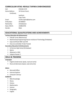 CURRICULUM VITAE: NEVILLE TAPIWA CHIBVONGODZE
Cell:               078 836 1579
Home Address:       34 Vicmor Court,
      FortStreet,
                    SeaPoint,
                    Cape Town.
Email:              neville.tapiwa@yahoo.com
ID Number:          CN 099654
Nationality:        Zimbabwean
Date of Birth:      24/08/1976
Gender:             Male


EDUCATIONAL QUALIFICATIONS AND ACHIEVEMENTS
Tertiary Education & Achievements
    Fitter& Turner (Mechanical)
    Machineshop Engineering( Harare Institute of Technology Zimbabwe)
    Saqa Certificate NQF Level N4
    Class (1) oneHolder (Trade Tested)
Secondary Education & Achievements
    St.Patricks High School (Zimbabwe)
    Metric
    Obtained in 1992
    Subjects Passed: 7
SKILLS & TRAINING
Languages
    English (Understand, Speak, read and write)
    Shona (Understand, Speak, read and write)

SKILLS
      Microsoft Office
      Internet Explorer
      Computer Literacy
SUBJECTS
    Bible Knowledge
    Shona
    History
    Mathematics
    Science
    Geography
    English
 