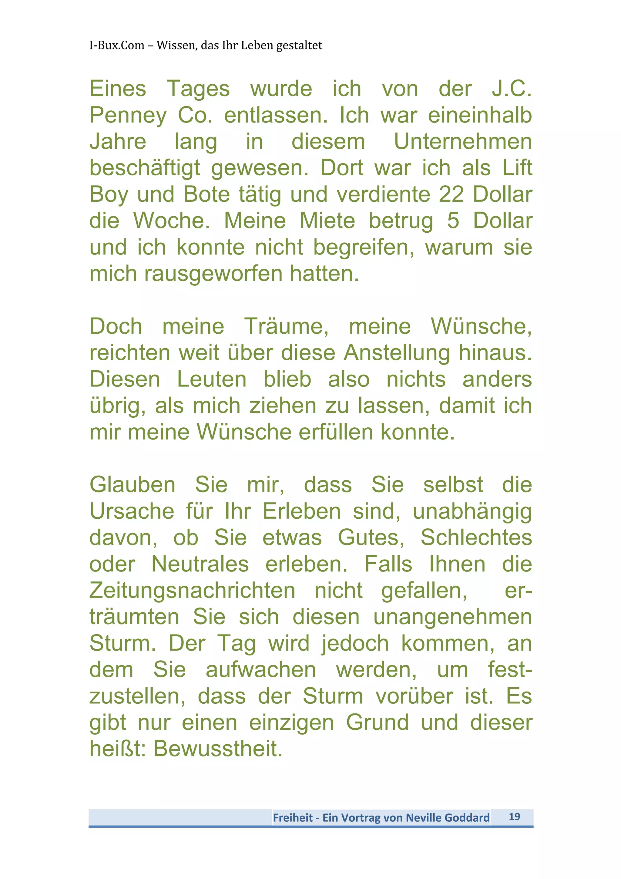 I-­‐Bux.Com	
  –	
  Wissen,	
  das	
  Ihr	
  Leben	
  gestaltet	
  
Freiheit	
  -­‐	
  Ein	
  Vortrag	
  von	
  Neville	
  Goddard	
   19	
  
	
  
Eines Tages wurde ich von der J.C.
Penney Co. entlassen. Ich war eineinhalb
Jahre lang in diesem Unternehmen
beschäftigt gewesen. Dort war ich als Lift
Boy und Bote tätig und verdiente 22 Dollar
die Woche. Meine Miete betrug 5 Dollar
und ich konnte nicht begreifen, warum sie
mich rausgeworfen hatten.
Doch meine Träume, meine Wünsche,
reichten weit über diese Anstellung hinaus.
Diesen Leuten blieb also nichts anders
übrig, als mich ziehen zu lassen, damit ich
mir meine Wünsche erfüllen konnte.
Glauben Sie mir, dass Sie selbst die
Ursache für Ihr Erleben sind, unabhängig
davon, ob Sie etwas Gutes, Schlechtes
oder Neutrales erleben. Falls Ihnen die
Zeitungsnachrichten nicht gefallen, er-
träumten Sie sich diesen unangenehmen
Sturm. Der Tag wird jedoch kommen, an
dem Sie aufwachen werden, um fest-
zustellen, dass der Sturm vorüber ist. Es
gibt nur einen einzigen Grund und dieser
heißt: Bewusstheit.
 