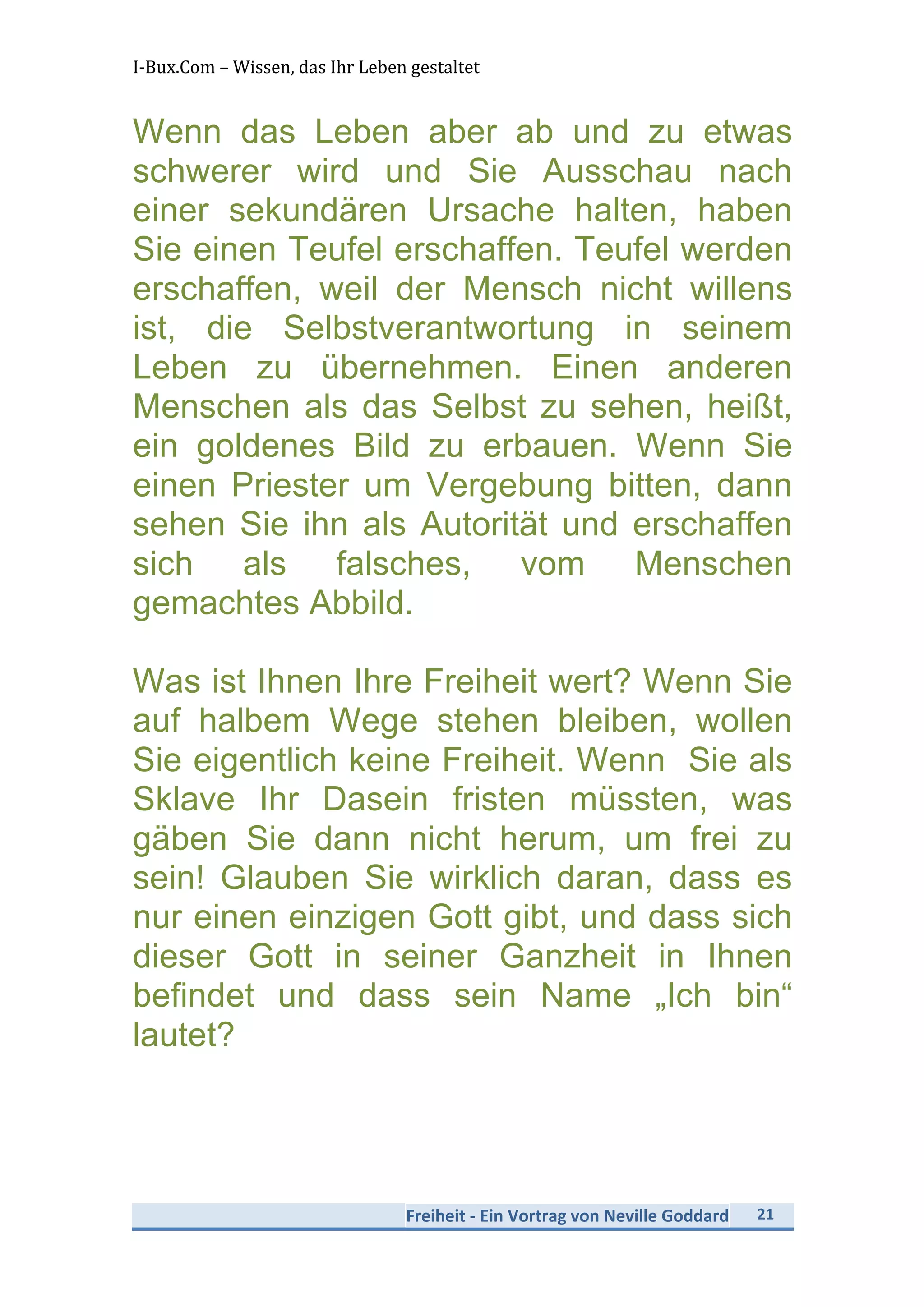 I-­‐Bux.Com	
  –	
  Wissen,	
  das	
  Ihr	
  Leben	
  gestaltet	
  
Freiheit	
  -­‐	
  Ein	
  Vortrag	
  von	
  Neville	
  Goddard	
   21	
  
	
  
Wenn das Leben aber ab und zu etwas
schwerer wird und Sie Ausschau nach
einer sekundären Ursache halten, haben
Sie einen Teufel erschaffen. Teufel werden
erschaffen, weil der Mensch nicht willens
ist, die Selbstverantwortung in seinem
Leben zu übernehmen. Einen anderen
Menschen als das Selbst zu sehen, heißt,
ein goldenes Bild zu erbauen. Wenn Sie
einen Priester um Vergebung bitten, dann
sehen Sie ihn als Autorität und erschaffen
sich als falsches, vom Menschen
gemachtes Abbild.
Was ist Ihnen Ihre Freiheit wert? Wenn Sie
auf halbem Wege stehen bleiben, wollen
Sie eigentlich keine Freiheit. Wenn Sie als
Sklave Ihr Dasein fristen müssten, was
gäben Sie dann nicht herum, um frei zu
sein! Glauben Sie wirklich daran, dass es
nur einen einzigen Gott gibt, und dass sich
dieser Gott in seiner Ganzheit in Ihnen
befindet und dass sein Name „Ich bin“
lautet?
 