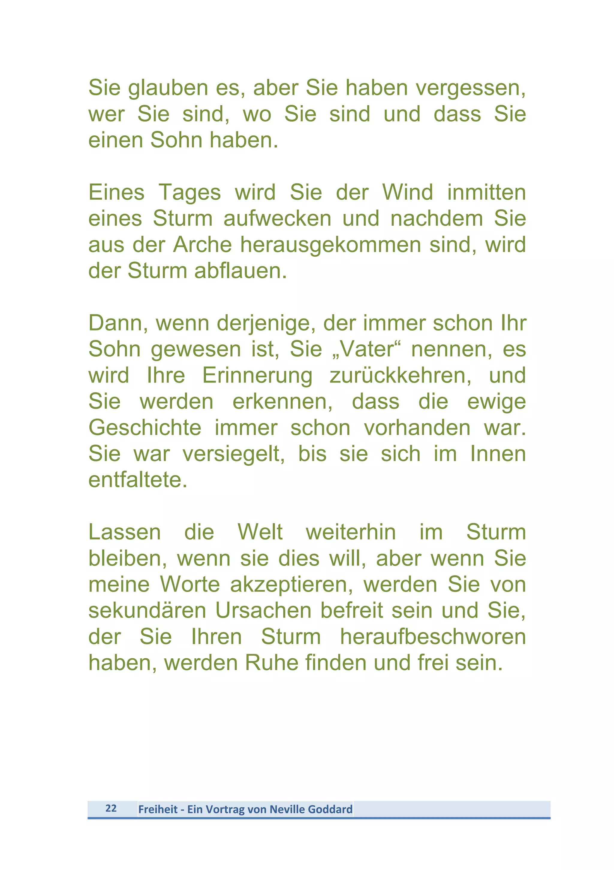 22	
   Freiheit	
  -­‐	
  Ein	
  Vortrag	
  von	
  Neville	
  Goddard	
  
	
  
Sie glauben es, aber Sie haben vergessen,
wer Sie sind, wo Sie sind und dass Sie
einen Sohn haben.
Eines Tages wird Sie der Wind inmitten
eines Sturm aufwecken und nachdem Sie
aus der Arche herausgekommen sind, wird
der Sturm abflauen.
Dann, wenn derjenige, der immer schon Ihr
Sohn gewesen ist, Sie „Vater“ nennen, es
wird Ihre Erinnerung zurückkehren, und
Sie werden erkennen, dass die ewige
Geschichte immer schon vorhanden war.
Sie war versiegelt, bis sie sich im Innen
entfaltete.
Lassen die Welt weiterhin im Sturm
bleiben, wenn sie dies will, aber wenn Sie
meine Worte akzeptieren, werden Sie von
sekundären Ursachen befreit sein und Sie,
der Sie Ihren Sturm heraufbeschworen
haben, werden Ruhe finden und frei sein.
 