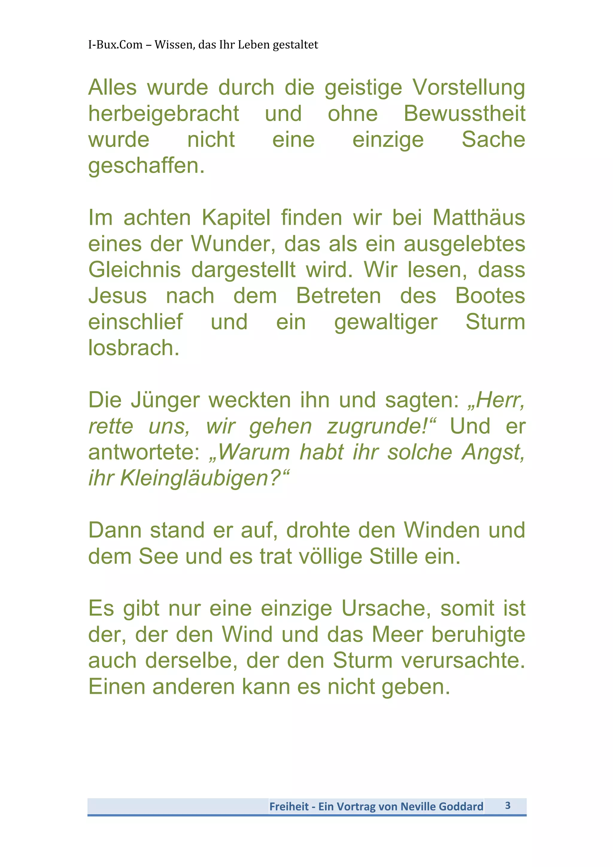 I-­‐Bux.Com	
  –	
  Wissen,	
  das	
  Ihr	
  Leben	
  gestaltet	
  
Freiheit	
  -­‐	
  Ein	
  Vortrag	
  von	
  Neville	
  Goddard	
   3	
  
	
  
Alles wurde durch die geistige Vorstellung
herbeigebracht und ohne Bewusstheit
wurde nicht eine einzige Sache
geschaffen.
Im achten Kapitel finden wir bei Matthäus
eines der Wunder, das als ein ausgelebtes
Gleichnis dargestellt wird. Wir lesen, dass
Jesus nach dem Betreten des Bootes
einschlief und ein gewaltiger Sturm
losbrach.
Die Jünger weckten ihn und sagten: „Herr,
rette uns, wir gehen zugrunde!“ Und er
antwortete: „Warum habt ihr solche Angst,
ihr Kleingläubigen?“
Dann stand er auf, drohte den Winden und
dem See und es trat völlige Stille ein.
Es gibt nur eine einzige Ursache, somit ist
der, der den Wind und das Meer beruhigte
auch derselbe, der den Sturm verursachte.
Einen anderen kann es nicht geben.
 