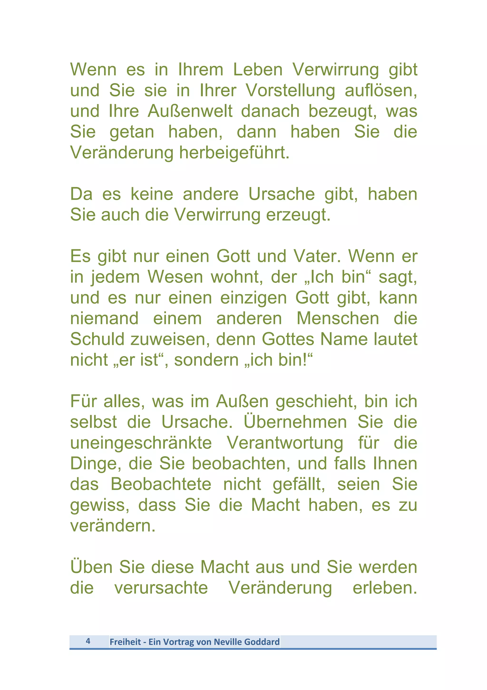 4	
   Freiheit	
  -­‐	
  Ein	
  Vortrag	
  von	
  Neville	
  Goddard	
  
	
  
Wenn es in Ihrem Leben Verwirrung gibt
und Sie sie in Ihrer Vorstellung auflösen,
und Ihre Außenwelt danach bezeugt, was
Sie getan haben, dann haben Sie die
Veränderung herbeigeführt.
Da es keine andere Ursache gibt, haben
Sie auch die Verwirrung erzeugt.
Es gibt nur einen Gott und Vater. Wenn er
in jedem Wesen wohnt, der „Ich bin“ sagt,
und es nur einen einzigen Gott gibt, kann
niemand einem anderen Menschen die
Schuld zuweisen, denn Gottes Name lautet
nicht „er ist“, sondern „ich bin!“
Für alles, was im Außen geschieht, bin ich
selbst die Ursache. Übernehmen Sie die
uneingeschränkte Verantwortung für die
Dinge, die Sie beobachten, und falls Ihnen
das Beobachtete nicht gefällt, seien Sie
gewiss, dass Sie die Macht haben, es zu
verändern.
Üben Sie diese Macht aus und Sie werden
die verursachte Veränderung erleben.
 
