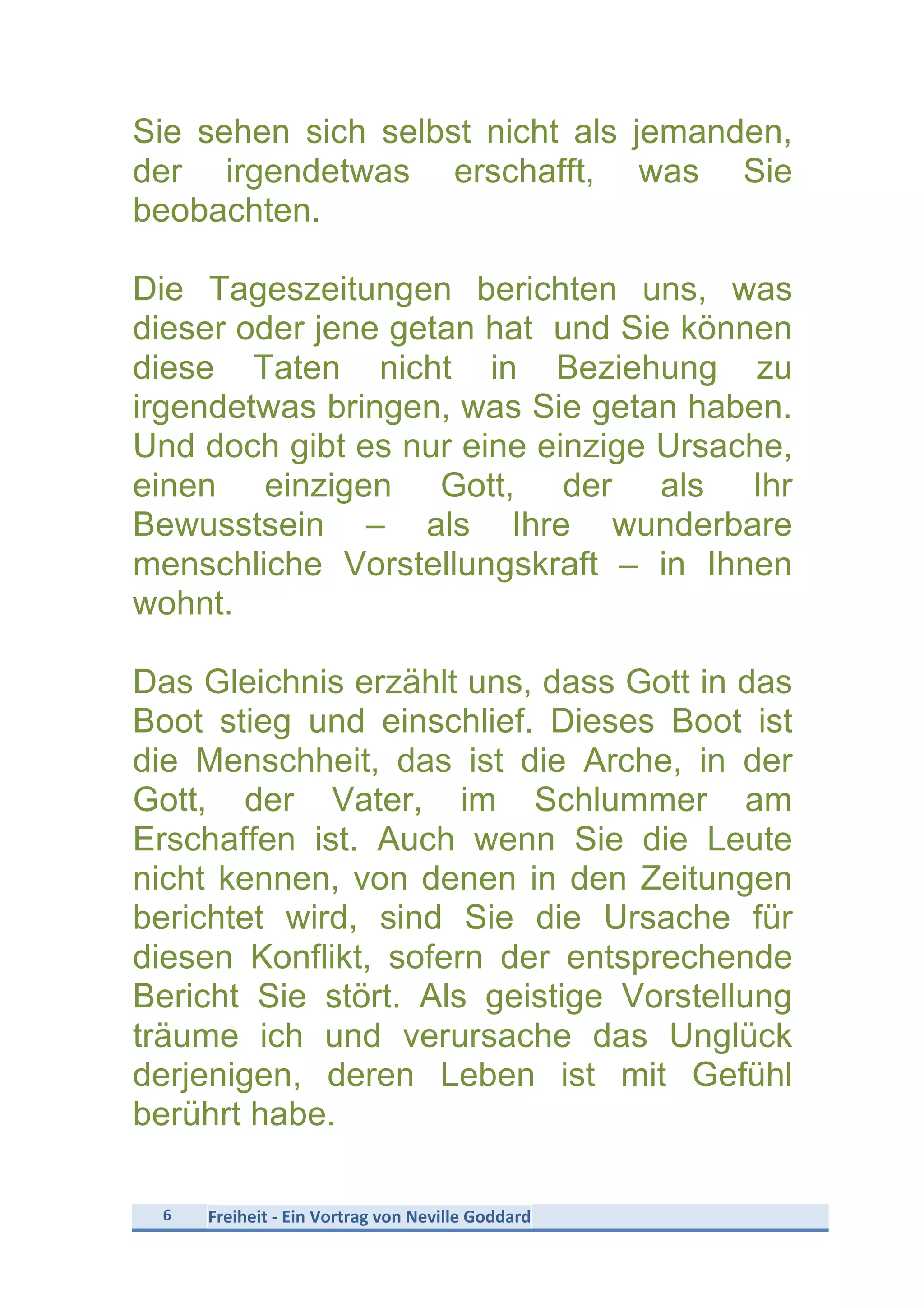 6	
   Freiheit	
  -­‐	
  Ein	
  Vortrag	
  von	
  Neville	
  Goddard	
  
	
  
Sie sehen sich selbst nicht als jemanden,
der irgendetwas erschafft, was Sie
beobachten.
Die Tageszeitungen berichten uns, was
dieser oder jene getan hat und Sie können
diese Taten nicht in Beziehung zu
irgendetwas bringen, was Sie getan haben.
Und doch gibt es nur eine einzige Ursache,
einen einzigen Gott, der als Ihr
Bewusstsein – als Ihre wunderbare
menschliche Vorstellungskraft – in Ihnen
wohnt.
Das Gleichnis erzählt uns, dass Gott in das
Boot stieg und einschlief. Dieses Boot ist
die Menschheit, das ist die Arche, in der
Gott, der Vater, im Schlummer am
Erschaffen ist. Auch wenn Sie die Leute
nicht kennen, von denen in den Zeitungen
berichtet wird, sind Sie die Ursache für
diesen Konflikt, sofern der entsprechende
Bericht Sie stört. Als geistige Vorstellung
träume ich und verursache das Unglück
derjenigen, deren Leben ist mit Gefühl
berührt habe.
 
