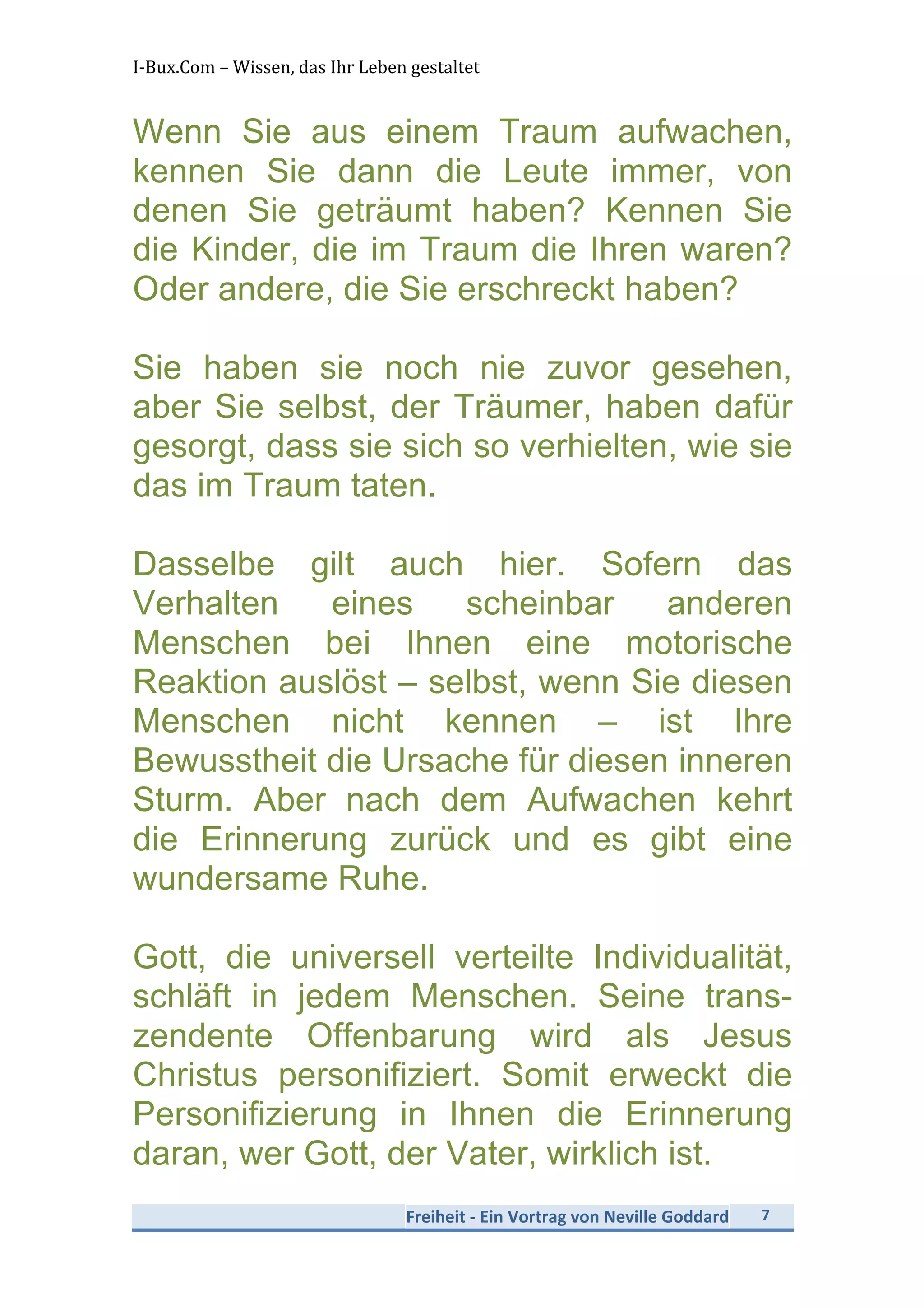 I-­‐Bux.Com	
  –	
  Wissen,	
  das	
  Ihr	
  Leben	
  gestaltet	
  
Freiheit	
  -­‐	
  Ein	
  Vortrag	
  von	
  Neville	
  Goddard	
   7	
  
	
  
Wenn Sie aus einem Traum aufwachen,
kennen Sie dann die Leute immer, von
denen Sie geträumt haben? Kennen Sie
die Kinder, die im Traum die Ihren waren?
Oder andere, die Sie erschreckt haben?
Sie haben sie noch nie zuvor gesehen,
aber Sie selbst, der Träumer, haben dafür
gesorgt, dass sie sich so verhielten, wie sie
das im Traum taten.
Dasselbe gilt auch hier. Sofern das
Verhalten eines scheinbar anderen
Menschen bei Ihnen eine motorische
Reaktion auslöst – selbst, wenn Sie diesen
Menschen nicht kennen – ist Ihre
Bewusstheit die Ursache für diesen inneren
Sturm. Aber nach dem Aufwachen kehrt
die Erinnerung zurück und es gibt eine
wundersame Ruhe.
Gott, die universell verteilte Individualität,
schläft in jedem Menschen. Seine trans-
zendente Offenbarung wird als Jesus
Christus personifiziert. Somit erweckt die
Personifizierung in Ihnen die Erinnerung
daran, wer Gott, der Vater, wirklich ist.
 