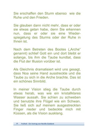 10	
   Freiheit	
  -­‐	
  Ein	
  Vortrag	
  von	
  Neville	
  Goddard	
  
	
  
Sie erschaffen den Sturm ebenso wie die
Ruhe und den Frieden.
Sie glauben dann nicht mehr, dass er oder
sie etwas getan habe, denn Sie erkennen
nun, dass er oder sie eine Wieder-
spiegelung des Sturms oder der Ruhe in
Ihnen ist.
Nach dem Betreten des Bootes („Arche“
genannt) schlief Gott ein und dort bleibt er
solange, bis ihm die Taube kundtat, dass
die Flut der Illusion vorüber ist.
Als Gleichnis dramatisiert wird uns gesagt,
dass Noa seine Hand ausstreckte und die
Taube zu sich in die Arche brachte. Das ist
ein schönes Sinnbild.
In meiner Vision stieg die Taube durch
etwas herab, was wie ein kristallklares
Wasser aussah. Sie schien zu schweben
und benutzte ihre Flügel wie ein Schwan.
Sie ließ sich auf meinem ausgestreckten
Finger nieder und bedeckte mich mit
Küssen, als die Vision ausklang.
 