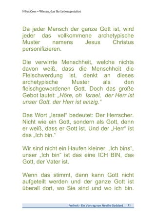 I-­‐Bux.Com	
  –	
  Wissen,	
  das	
  Ihr	
  Leben	
  gestaltet	
  
Freiheit	
  -­‐	
  Ein	
  Vortrag	
  von	
  Neville	
  Goddard	
   11	
  
	
  
Da jeder Mensch der ganze Gott ist, wird
jeder das vollkommene archetypische
Muster namens Jesus Christus
personifizieren.
Die verwirrte Menschheit, welche nichts
davon weiß, dass die Menschheit die
Fleischwerdung ist, denkt an dieses
archetypische Muster als den
fleischgewordenen Gott. Doch das große
Gebot lautet: „Höre, oh Israel, der Herr ist
unser Gott, der Herr ist einzig.“
Das Wort „Israel“ bedeutet: Der Herrscher.
Nicht wie ein Gott, sondern als Gott, denn
er weiß, dass er Gott ist. Und der „Herr“ ist
das „Ich bin.“
Wir sind nicht ein Haufen kleiner „Ich bins“,
unser „Ich bin“ ist das eine ICH BIN, das
Gott, der Vater ist.
Wenn das stimmt, dann kann Gott nicht
aufgeteilt werden und der ganze Gott ist
überall dort, wo Sie sind und wo ich bin.
 