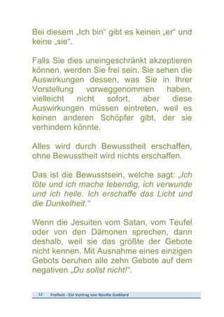 12	
   Freiheit	
  -­‐	
  Ein	
  Vortrag	
  von	
  Neville	
  Goddard	
  
	
  
Bei diesem „Ich bin“ gibt es keinen „er“ und
keine „sie“.
Falls Sie dies uneingeschränkt akzeptieren
können, werden Sie frei sein. Sie sehen die
Auswirkungen dessen, was Sie in Ihrer
Vorstellung vorweggenommen haben,
vielleicht nicht sofort, aber diese
Auswirkungen müssen eintreten, weil es
keinen anderen Schöpfer gibt, der sie
verhindern könnte.
Alles wird durch Bewusstheit erschaffen,
ohne Bewusstheit wird nichts erschaffen.
Das ist die Bewusstsein, welche sagt: „Ich
töte und ich mache lebendig, ich verwunde
und ich heile. Ich erschaffe das Licht und
die Dunkelheit.“
Wenn die Jesuiten vom Satan, vom Teufel
oder von den Dämonen sprechen, dann
deshalb, weil sie das größte der Gebote
nicht kennen. Mit Ausnahme eines einzigen
Gebots beruhen alle zehn Gebote auf dem
negativen „Du sollst nicht!“.
 