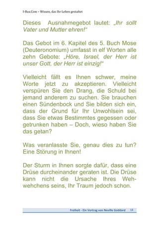 I-­‐Bux.Com	
  –	
  Wissen,	
  das	
  Ihr	
  Leben	
  gestaltet	
  
Freiheit	
  -­‐	
  Ein	
  Vortrag	
  von	
  Neville	
  Goddard	
   13	
  
	
  
Dieses Ausnahmegebot lautet: „Ihr sollt
Vater und Mutter ehren!“
Das Gebot im 6. Kapitel des 5. Buch Mose
(Deuteronomium) umfasst in elf Worten alle
zehn Gebote: „Höre, Israel, der Herr ist
unser Gott, der Herr ist einzig!“
Vielleicht fällt es Ihnen schwer, meine
Worte jetzt zu akzeptieren. Vielleicht
verspüren Sie den Drang, die Schuld bei
jemand anderem zu suchen. Sie brauchen
einen Sündenbock und Sie bilden sich ein,
dass der Grund für Ihr Unwohlsein sei,
dass Sie etwas Bestimmtes gegessen oder
getrunken haben – Doch, wieso haben Sie
das getan?
Was veranlasste Sie, genau dies zu tun?
Eine Störung in Ihnen!
Der Sturm in Ihnen sorgte dafür, dass eine
Drüse durcheinander geraten ist. Die Drüse
kann nicht die Ursache Ihres Weh-
wehchens seins, Ihr Traum jedoch schon.
 