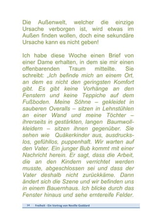 14	
   Freiheit	
  -­‐	
  Ein	
  Vortrag	
  von	
  Neville	
  Goddard	
  
	
  
Die Außenwelt, welcher die einzige
Ursache verborgen ist, wird etwas im
Außen finden wollen, doch eine sekundäre
Ursache kann es nicht geben!
Ich habe diese Woche einen Brief von
einer Dame erhalten, in dem sie mir einen
offenbarenden Traum mitteilte. Sie
schreibt: „Ich befinde mich an einem Ort,
an dem es nicht den geringsten Komfort
gibt. Es gibt keine Vorhänge an den
Fenstern und keine Teppiche auf dem
Fußboden. Meine Söhne – gekleidet in
sauberen Overalls – sitzen in Lehnstühlen
an einer Wand und meine Töchter –
ihrerseits in gestärkten, langen Baumwoll-
kleidern – sitzen ihnen gegenüber. Sie
sehen wie Quäkerkinder aus, ausdrucks-
los, gefühllos, puppenhaft. Wir warten auf
den Vater. Ein junger Bub kommt mit einer
Nachricht herein. Er sagt, dass die Arbeit,
die an den Kindern verrichtet werden
musste, abgeschlossen sei und dass der
Vater deshalb nicht zurückkäme. Dann
ändert sich die Szene und wir befinden uns
in einem Bauernhaus. Ich blicke durch das
Fenster hinaus und sehe erntereife Felder.
 