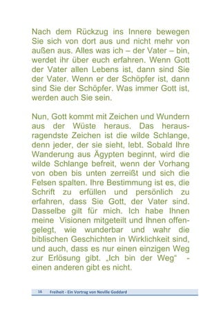 16	
   Freiheit	
  -­‐	
  Ein	
  Vortrag	
  von	
  Neville	
  Goddard	
  
	
  
Nach dem Rückzug ins Innere bewegen
Sie sich von dort aus und nicht mehr von
außen aus. Alles was ich – der Vater – bin,
werdet ihr über euch erfahren. Wenn Gott
der Vater allen Lebens ist, dann sind Sie
der Vater. Wenn er der Schöpfer ist, dann
sind Sie der Schöpfer. Was immer Gott ist,
werden auch Sie sein.
Nun, Gott kommt mit Zeichen und Wundern
aus der Wüste heraus. Das heraus-
ragendste Zeichen ist die wilde Schlange,
denn jeder, der sie sieht, lebt. Sobald Ihre
Wanderung aus Ägypten beginnt, wird die
wilde Schlange befreit, wenn der Vorhang
von oben bis unten zerreißt und sich die
Felsen spalten. Ihre Bestimmung ist es, die
Schrift zu erfüllen und persönlich zu
erfahren, dass Sie Gott, der Vater sind.
Dasselbe gilt für mich. Ich habe Ihnen
meine Visionen mitgeteilt und Ihnen offen-
gelegt, wie wunderbar und wahr die
biblischen Geschichten in Wirklichkeit sind,
und auch, dass es nur einen einzigen Weg
zur Erlösung gibt. „Ich bin der Weg“ -
einen anderen gibt es nicht.
 