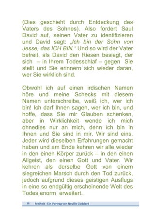 18	
   Freiheit	
  -­‐	
  Ein	
  Vortrag	
  von	
  Neville	
  Goddard	
  
	
  
(Dies geschieht durch Entdeckung des
Vaters des Sohnes). Also fordert Saul
David auf, seinen Vater zu identifizieren
und David sagt: „Ich bin der Sohn von
Jesse, das ICH BIN.“ Und so wird der Vater
befreit, als David den Riesen besiegt, der
sich – in Ihrem Todesschlaf – gegen Sie
stellt und Sie erinnern sich wieder daran,
wer Sie wirklich sind.
Obwohl ich auf einen irdischen Namen
höre und meine Schecks mit diesem
Namen unterschreibe, weiß ich, wer ich
bin! Ich darf Ihnen sagen, wer ich bin, und
hoffe, dass Sie mir Glauben schenken,
aber in Wirklichkeit wende ich mich
ohnedies nur an mich, denn ich bin in
Ihnen und Sie sind in mir. Wir sind eins.
Jeder wird dieselben Erfahrungen gemacht
haben und am Ende kehren wir alle wieder
in den einen Körper zurück – in den einen
Allgeist, den einen Gott und Vater. Wir
kehren als derselbe Gott von einem
siegreichen Marsch durch den Tod zurück,
jedoch aufgrund dieses geistigen Ausflugs
in eine so endgültig erscheinende Welt des
Todes enorm erweitert.
 