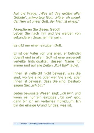 2	
   Freiheit	
  -­‐	
  Ein	
  Vortrag	
  von	
  Neville	
  Goddard	
  
	
  
Auf die Frage, „Was ist das größte aller
Gebote“, antwortete Gott: „Höre, oh Israel,
der Herr ist unser Gott, der Herr ist einzig.“
Akzeptieren Sie dieses Gebot!
Leben Sie nach ihm und Sie werden von
sekundären Ursachen frei sein.
Es gibt nur einen einzigen Gott.
Er ist der Vater von uns allen, er befindet
überall und in allen. Gott ist eine universell
verteilte Individualität, dessen Name für
immer und auf alle Zeiten „ICH BIN“ lautet.
Ihnen ist vielleicht nicht bewusst, was Sie
sind, wo Sie sind oder wer Sie sind, aber
Ihnen ist bewusst, dass Sie sind. Deshalb
sagen Sie: „Ich bin!“
Jedes bewusste Wesen sagt: „Ich bin“, und
wenn es nur ein einziges „Ich bin“ gibt,
dann bin ich ein verteiltes Individuum! Ich
bin der einzige Grund für das, was ist.
 