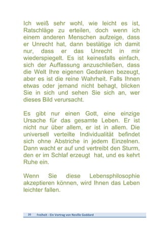 20	
   Freiheit	
  -­‐	
  Ein	
  Vortrag	
  von	
  Neville	
  Goddard	
  
	
  
Ich weiß sehr wohl, wie leicht es ist,
Ratschläge zu erteilen, doch wenn ich
einem anderen Menschen aufzeige, dass
er Unrecht hat, dann bestätige ich damit
nur, dass er das Unrecht in mir
wiederspiegelt. Es ist keinesfalls einfach,
sich der Auffassung anzuschließen, dass
die Welt Ihre eigenen Gedanken bezeugt,
aber es ist die reine Wahrheit. Falls Ihnen
etwas oder jemand nicht behagt, blicken
Sie in sich und sehen Sie sich an, wer
dieses Bild verursacht.
Es gibt nur einen Gott, eine einzige
Ursache für das gesamte Leben. Er ist
nicht nur über allem, er ist in allem. Die
universell verteilte Individualität befindet
sich ohne Abstriche in jedem Einzelnen.
Dann wacht er auf und vertreibt den Sturm,
den er im Schlaf erzeugt hat, und es kehrt
Ruhe ein.
Wenn Sie diese Lebensphilosophie
akzeptieren können, wird Ihnen das Leben
leichter fallen.
 