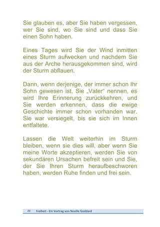 22	
   Freiheit	
  -­‐	
  Ein	
  Vortrag	
  von	
  Neville	
  Goddard	
  
	
  
Sie glauben es, aber Sie haben vergessen,
wer Sie sind, wo Sie sind und dass Sie
einen Sohn haben.
Eines Tages wird Sie der Wind inmitten
eines Sturm aufwecken und nachdem Sie
aus der Arche herausgekommen sind, wird
der Sturm abflauen.
Dann, wenn derjenige, der immer schon Ihr
Sohn gewesen ist, Sie „Vater“ nennen, es
wird Ihre Erinnerung zurückkehren, und
Sie werden erkennen, dass die ewige
Geschichte immer schon vorhanden war.
Sie war versiegelt, bis sie sich im Innen
entfaltete.
Lassen die Welt weiterhin im Sturm
bleiben, wenn sie dies will, aber wenn Sie
meine Worte akzeptieren, werden Sie von
sekundären Ursachen befreit sein und Sie,
der Sie Ihren Sturm heraufbeschworen
haben, werden Ruhe finden und frei sein.
 