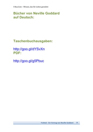 I-­‐Bux.Com	
  –	
  Wissen,	
  das	
  Ihr	
  Leben	
  gestaltet	
  
Freiheit	
  -­‐	
  Ein	
  Vortrag	
  von	
  Neville	
  Goddard	
   23	
  
	
  
Bücher von Neville Goddard
auf Deutsch:
Taschenbuchausgaben:
http://goo.gl/dYSvXn	
  
PDF:
http://goo.gl/g5Pbuc
 