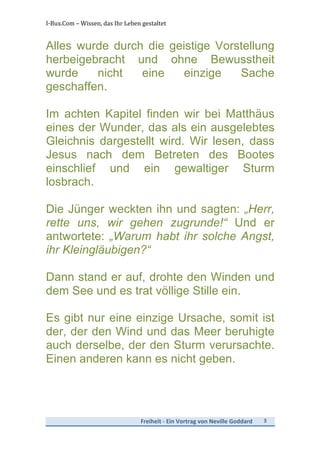 I-­‐Bux.Com	
  –	
  Wissen,	
  das	
  Ihr	
  Leben	
  gestaltet	
  
Freiheit	
  -­‐	
  Ein	
  Vortrag	
  von	
  Neville	
  Goddard	
   3	
  
	
  
Alles wurde durch die geistige Vorstellung
herbeigebracht und ohne Bewusstheit
wurde nicht eine einzige Sache
geschaffen.
Im achten Kapitel finden wir bei Matthäus
eines der Wunder, das als ein ausgelebtes
Gleichnis dargestellt wird. Wir lesen, dass
Jesus nach dem Betreten des Bootes
einschlief und ein gewaltiger Sturm
losbrach.
Die Jünger weckten ihn und sagten: „Herr,
rette uns, wir gehen zugrunde!“ Und er
antwortete: „Warum habt ihr solche Angst,
ihr Kleingläubigen?“
Dann stand er auf, drohte den Winden und
dem See und es trat völlige Stille ein.
Es gibt nur eine einzige Ursache, somit ist
der, der den Wind und das Meer beruhigte
auch derselbe, der den Sturm verursachte.
Einen anderen kann es nicht geben.
 