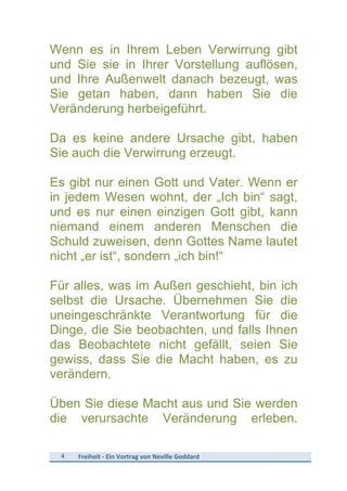 4	
   Freiheit	
  -­‐	
  Ein	
  Vortrag	
  von	
  Neville	
  Goddard	
  
	
  
Wenn es in Ihrem Leben Verwirrung gibt
und Sie sie in Ihrer Vorstellung auflösen,
und Ihre Außenwelt danach bezeugt, was
Sie getan haben, dann haben Sie die
Veränderung herbeigeführt.
Da es keine andere Ursache gibt, haben
Sie auch die Verwirrung erzeugt.
Es gibt nur einen Gott und Vater. Wenn er
in jedem Wesen wohnt, der „Ich bin“ sagt,
und es nur einen einzigen Gott gibt, kann
niemand einem anderen Menschen die
Schuld zuweisen, denn Gottes Name lautet
nicht „er ist“, sondern „ich bin!“
Für alles, was im Außen geschieht, bin ich
selbst die Ursache. Übernehmen Sie die
uneingeschränkte Verantwortung für die
Dinge, die Sie beobachten, und falls Ihnen
das Beobachtete nicht gefällt, seien Sie
gewiss, dass Sie die Macht haben, es zu
verändern.
Üben Sie diese Macht aus und Sie werden
die verursachte Veränderung erleben.
 