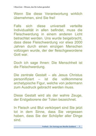 I-­‐Bux.Com	
  –	
  Wissen,	
  das	
  Ihr	
  Leben	
  gestaltet	
  
Freiheit	
  -­‐	
  Ein	
  Vortrag	
  von	
  Neville	
  Goddard	
   5	
  
	
  
Wenn Sie diese Verantwortung wirklich
übernehmen, sind Sie frei!
Falls sich diese universell verteilte
Individualität in allen befindet, muss die
Fleischwerdung in einem anderen Licht
betrachtet werden. Uns wurde beigebracht,
dass diese Fleischwerdung vor etwa 2000
Jahren durch einen einzigen Menschen
vollzogen wurde, der der fleischgewordene
Gott war.
Doch ich sage Ihnen: Die Menschheit ist
die Fleischwerdung.
Die zentrale Gestalt – als Jesus Christus
personifiziert – ist die vollkommene
archetypische Figur, welche von jedermann
zum Ausdruck gebracht werden muss.
Diese Gestalt wird als der wahre Zeuge,
der Erstgeborene der Toten bezeichnet.
In Fleisch und Blut verkörpert sind Sie jetzt
tot in dem Sinne, dass Sie vergessen
haben, dass Sie der Schöpfer aller Dinge
sind.
 