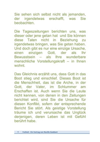6	
   Freiheit	
  -­‐	
  Ein	
  Vortrag	
  von	
  Neville	
  Goddard	
  
	
  
Sie sehen sich selbst nicht als jemanden,
der irgendetwas erschafft, was Sie
beobachten.
Die Tageszeitungen berichten uns, was
dieser oder jene getan hat und Sie können
diese Taten nicht in Beziehung zu
irgendetwas bringen, was Sie getan haben.
Und doch gibt es nur eine einzige Ursache,
einen einzigen Gott, der als Ihr
Bewusstsein – als Ihre wunderbare
menschliche Vorstellungskraft – in Ihnen
wohnt.
Das Gleichnis erzählt uns, dass Gott in das
Boot stieg und einschlief. Dieses Boot ist
die Menschheit, das ist die Arche, in der
Gott, der Vater, im Schlummer am
Erschaffen ist. Auch wenn Sie die Leute
nicht kennen, von denen in den Zeitungen
berichtet wird, sind Sie die Ursache für
diesen Konflikt, sofern der entsprechende
Bericht Sie stört. Als geistige Vorstellung
träume ich und verursache das Unglück
derjenigen, deren Leben ist mit Gefühl
berührt habe.
 