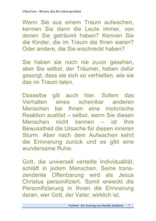 I-­‐Bux.Com	
  –	
  Wissen,	
  das	
  Ihr	
  Leben	
  gestaltet	
  
Freiheit	
  -­‐	
  Ein	
  Vortrag	
  von	
  Neville	
  Goddard	
   7	
  
	
  
Wenn Sie aus einem Traum aufwachen,
kennen Sie dann die Leute immer, von
denen Sie geträumt haben? Kennen Sie
die Kinder, die im Traum die Ihren waren?
Oder andere, die Sie erschreckt haben?
Sie haben sie noch nie zuvor gesehen,
aber Sie selbst, der Träumer, haben dafür
gesorgt, dass sie sich so verhielten, wie sie
das im Traum taten.
Dasselbe gilt auch hier. Sofern das
Verhalten eines scheinbar anderen
Menschen bei Ihnen eine motorische
Reaktion auslöst – selbst, wenn Sie diesen
Menschen nicht kennen – ist Ihre
Bewusstheit die Ursache für diesen inneren
Sturm. Aber nach dem Aufwachen kehrt
die Erinnerung zurück und es gibt eine
wundersame Ruhe.
Gott, die universell verteilte Individualität,
schläft in jedem Menschen. Seine trans-
zendente Offenbarung wird als Jesus
Christus personifiziert. Somit erweckt die
Personifizierung in Ihnen die Erinnerung
daran, wer Gott, der Vater, wirklich ist.
 