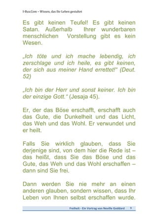 I-­‐Bux.Com	
  –	
  Wissen,	
  das	
  Ihr	
  Leben	
  gestaltet	
  
Freiheit	
  -­‐	
  Ein	
  Vortrag	
  von	
  Neville	
  Goddard	
   9	
  
	
  
Es gibt keinen Teufel! Es gibt keinen
Satan. Außerhalb Ihrer wunderbaren
menschlichen Vorstellung gibt es kein
Wesen.
„Ich töte und ich mache lebendig, ich
zerschlage und ich heile, es gibt keinen,
der sich aus meiner Hand errettet!“ (Deut.
52)
„Ich bin der Herr und sonst keiner. Ich bin
der einzige Gott.“ (Jesaja 45).
Er, der das Böse erschafft, erschafft auch
das Gute, die Dunkelheit und das Licht,
das Weh und das Wohl. Er verwundet und
er heilt.
Falls Sie wirklich glauben, dass Sie
derjenige sind, von dem hier die Rede ist –
das heißt, dass Sie das Böse und das
Gute, das Weh und das Wohl erschaffen –
dann sind Sie frei.
Dann werden Sie nie mehr an einen
anderen glauben, sondern wissen, dass Ihr
Leben von Ihnen selbst erschaffen wurde.
 