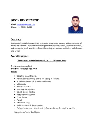 NEVIN BEN CLEMENT
Email: nevinben@gmail.com
Phone: +91 77360 51907
Summary
Finance professional with experience in accurate preparation, analysis, and interpretation of
financial statements. Proficient in the management of accounts payable, accounts receivable,
risk assessment, credit worthiness, financial reporting, accounts reconciliation, trade finance
and payroll.
Work Experience
1. Organization: International Décor Co. LLC, Abu Dhabi, UAE
Designation: Accountant
Duration: June 2018-Feb 2020
Duties
 Complete accounting cycle
 Posting daily accounting entries and closing of accounts
 Accounts payables and accounts receivables
 MIS reports
 Bank reconciliation
 Inventory management
 Cash & cheque handling
 Petty cash management
 Trade finance
 Payroll
 VAT return filing
 Audit assistance & documentation
 Assisted procurement department in placing orders, order tracking, logistics
Accounting software: QuickBooks
 