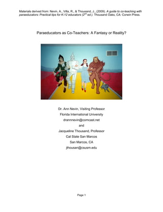 Materials derived from: Nevin, A., Villa, R., & Thousand, J., (2009). A guide to co-teaching with
paraeducators: Practical tips for K-12 educators (2nd ed.). Thousand Oaks, CA: Corwin Press.




             Paraeducators as Co-Teachers: A Fantasy or Reality?




                              Dr. Ann Nevin, Visiting Professor
                                Florida International University
                                  drannnevin@comcast.net
                                               and
                               Jacqueline Thousand, Professor
                                     Cal State San Marcos
                                        San Marcos, CA
                                     jthousan@csusm.edu




                                              Page 1
 