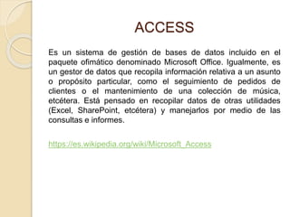 ACCESS
Es un sistema de gestión de bases de datos incluido en el
paquete ofimático denominado Microsoft Office. Igualmente, es
un gestor de datos que recopila información relativa a un asunto
o propósito particular, como el seguimiento de pedidos de
clientes o el mantenimiento de una colección de música,
etcétera. Está pensado en recopilar datos de otras utilidades
(Excel, SharePoint, etcétera) y manejarlos por medio de las
consultas e informes.
https://es.wikipedia.org/wiki/Microsoft_Access
 