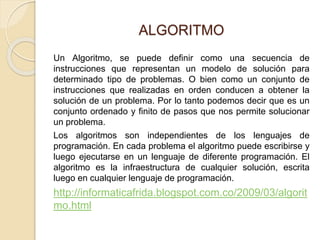 ALGORITMO
Un Algoritmo, se puede definir como una secuencia de
instrucciones que representan un modelo de solución para
determinado tipo de problemas. O bien como un conjunto de
instrucciones que realizadas en orden conducen a obtener la
solución de un problema. Por lo tanto podemos decir que es un
conjunto ordenado y finito de pasos que nos permite solucionar
un problema.
Los algoritmos son independientes de los lenguajes de
programación. En cada problema el algoritmo puede escribirse y
luego ejecutarse en un lenguaje de diferente programación. El
algoritmo es la infraestructura de cualquier solución, escrita
luego en cualquier lenguaje de programación.
http://informaticafrida.blogspot.com.co/2009/03/algorit
mo.html
 