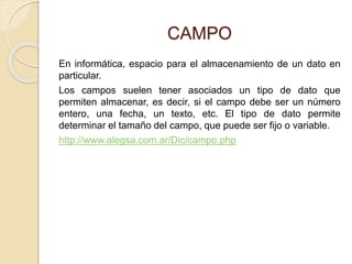 CAMPO
En informática, espacio para el almacenamiento de un dato en
particular.
Los campos suelen tener asociados un tipo de dato que
permiten almacenar, es decir, si el campo debe ser un número
entero, una fecha, un texto, etc. El tipo de dato permite
determinar el tamaño del campo, que puede ser fijo o variable.
http://www.alegsa.com.ar/Dic/campo.php
 