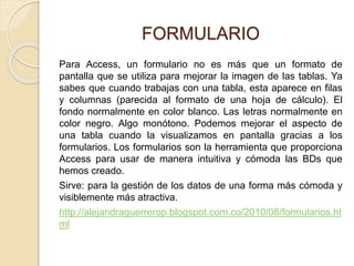 FORMULARIO
Para Access, un formulario no es más que un formato de
pantalla que se utiliza para mejorar la imagen de las tablas. Ya
sabes que cuando trabajas con una tabla, esta aparece en filas
y columnas (parecida al formato de una hoja de cálculo). El
fondo normalmente en color blanco. Las letras normalmente en
color negro. Algo monótono. Podemos mejorar el aspecto de
una tabla cuando la visualizamos en pantalla gracias a los
formularios. Los formularios son la herramienta que proporciona
Access para usar de manera intuitiva y cómoda las BDs que
hemos creado.
Sirve: para la gestión de los datos de una forma más cómoda y
visiblemente más atractiva.
http://alejandraguerrerop.blogspot.com.co/2010/08/formularios.ht
ml
 