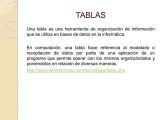TABLAS
Una tabla es una herramienta de organización de información
que se utiliza en bases de datos en la informática.
En computación, una tabla hace referencia al modelado o
recopilación de datos por parte de una aplicación de un
programa que permite operar con los mismos organizándolos y
poniéndolos en relación de diversas maneras.
http://www.definicionabc.com/tecnologia/tabla.php
 