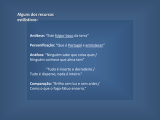 QuintoNevoeiroNem rei nem lei, nem paz nem guerra,Define com perfil e serEste fulgor baço da terraQue é Portugal a entristecer-Brilho sem luz e sem arder,Como o que o fogo-fátuo encerra.Ninguém sabe que coisa quer.Ninguém conhece que alma tem,Nem o que é mal nem o que é bem.(Que ânsia distante perto chora?)Tudo é incerto e derradeiro.Tudo é disperso, nada é inteiro.Ó Portugal, hoje és nevoeiro...É a Hora! Aspectos temáticos fundamentais: Caracterização pela negativa e pela indefinição do Portugal no presente;