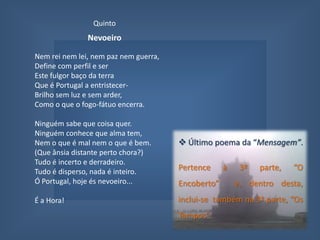 QuintoNevoeiroNem rei nem lei, nem paz nem guerra,Define com perfil e serEste fulgor baço da terraQue é Portugal a entristecer-Brilho sem luz e sem arder,Como o que o fogo-fátuo encerra.Ninguém sabe que coisa quer.Ninguém conhece que alma tem,Nem o que é mal nem o que é bem.(Que ânsia distante perto chora?)Tudo é incerto e derradeiro.Tudo é disperso, nada é inteiro.Ó Portugal, hoje és nevoeiro...É a Hora!  Último poema da “Mensagem”. Pertence à 3ª parte, “O Encoberto”  e, dentro desta, inclui-se  também na 3ª parte, “Os Tempos”.